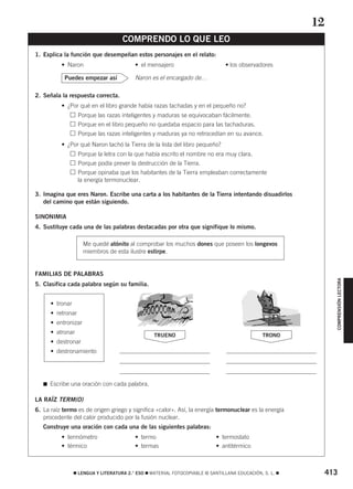 COMPRENSIÓN LECTORA 
COMPRENDO LO QUE LEO 
1. Explica la función que desempeñan estos personajes en el relato: 
• Naron • el mensajero • los observadores 
Naron es el encargado de… 
Puedes empezar así 
2. Señala la respuesta correcta. 
• ¿Por qué en el libro grande había razas tachadas y en el pequeño no? 
Porque las razas inteligentes y maduras se equivocaban fácilmente. 
Porque en el libro pequeño no quedaba espacio para las tachaduras. 
Porque las razas inteligentes y maduras ya no retrocedían en su avance. 
• ¿Por qué Naron tachó la Tierra de la lista del libro pequeño? 
Porque la letra con la que había escrito el nombre no era muy clara. 
Porque podía prever la destrucción de la Tierra. 
Porque opinaba que los habitantes de la Tierra empleaban correctamente 
la energía termonuclear. 
3. Imagina que eres Naron. Escribe una carta a los habitantes de la Tierra intentando disuadirlos 
del camino que están siguiendo. 
SINONIMIA 
4. Sustituye cada una de las palabras destacadas por otra que signifique lo mismo. 
Me quedé atónito al comprobar los muchos dones que poseen los longevos 
miembros de esta ilustre estirpe. 
FAMILIAS DE PALABRAS 
5. Clasifica cada palabra según su familia. 
• tronar 
• retronar 
• entronizar 
• atronar 
• destronar 
• destronamiento 
 Escribe una oración con cada palabra. 
TRUENO TRONO 
LA RAÍZ TERM(O) 
6. La raíz termo es de origen griego y significa «calor». Así, la energía termonuclear es la energía 
procedente del calor producido por la fusión nuclear. 
Construye una oración con cada una de las siguientes palabras: 
• termómetro • termo • termostato 
• térmico • termas • antitérmico 
12 
 LENGUA Y LITERATURA 2.° ESO  MATERIAL FOTOCOPIABLE © SANTILLANA EDUCACIÓN, S. L.  413 
 