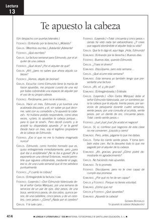 Te apuesto la cabeza 
Lectura 
13 
(Un despacho con puertas laterales.) 
FEDERICO. (Entrando por la derecha.) ¿Molesto? 
CARLOS. (Mientras escribe.) ¡Adelante! ¡Adelante! 
FEDERICO. ¿Qué escribes? 
CARLOS. La factura semanal para Edmundo, por el al-quiler 
de una cabeza. 
FEDERICO. ¿Qué dices? ¿Por el alquiler de qué? 
CARLOS. ¡Ah!, ¿pero no sabes que ahora alquilo ca-bezas? 
FEDERICO. ¡Vamos, déjate de bromas! 
CARLOS. Escucha: como Edmundo tiene la manía de 
hacer apuestas, me propuse curarlo de una vez 
por todas cobrándole una especie de alquiler por 
el uso de su propia cabeza. 
FEDERICO. Perdóname, pero no te entiendo… 
CARLOS. Hace un mes, Edmundo y yo tuvimos una 
acalorada discusión, y él, sin saber ya qué decir-me, 
salió con su consabido «¡Te apuesto la cabe-za! 
». Yo hubiera podido responderle, como otras 
veces, «¡claro, tú apuestas la cabeza porque… 
para lo que te sirve!». Pero decidí curarlo, y le 
acepté su disparatada apuesta. ¡Y se la gané! 
Desde hace un mes, soy el legítimo propietario 
de la cabeza de Edmundo. 
FEDERICO. ¡Eso sí que no me lo hubiera imaginado 
nunca! 
CARLOS. Edmundo, como hombre honrado que es, 
quiso entregármela inmediatamente, pero ¿para 
qué iba a aceptársela? ¡No la iba a guisar! ¡Ni a 
exponerla en una vitrina! Entonces, resolví permi-tirle 
que siguiera utilizándola, mediante el pago, 
eso sí, de una cuota semanal que él me satisface 
puntualmente. 
FEDERICO. ¿Y cuánto le cobras? 
CARLOS. (Entregándole la factura.) Lee. 
FEDERICO. (Leyendo.) «Don Edmundo Valenzuela de-be 
al señor Carlos Márquez, por una semana de 
servicios de un par de ojos, diez pesos; de una 
boca, veinticinco pesos; de dos oídos, quince pe-sos; 
de una cabellera, cinco pesos; y de un cere-bro, 
cero pesos.» ¿Cómo? ¿Nada por el cerebro? 
CARLOS. Y le sale caro… 
FEDERICO. (Leyendo.) «Total: cincuenta y cinco pesos.» 
Jamás he visto nada tan extraordinario. ¿Y crees 
que seguirá abonándote el alquiler toda su vida? 
CARLOS. Que te lo diga él; aquí llega. ¡Hola, Edmundo! 
EDMUNDO. (Entrando por la derecha.) Buenos días. 
FEDERICO. Buenos días, querido Edmundo. 
CARLOS. ¿Traes el dinero? 
EDMUNDO. Discúlpame, pero esta semana… 
CARLOS. ¿Qué ocurre esta semana? 
EDMUNDO. Esta semana yo también tengo que pre-sentarte 
una factura. 
CARLOS. ¡Ah, sí!, y ¿de qué? 
EDMUNDO. (Entregándosela.) Entérate. 
CARLOS. (Leyendo.) «Don Carlos Márquez debe al 
señor Edmundo Valenzuela, por un sombrero pa-ra 
la cabeza que le alquila, treinta pesos; por ser-vicios 
de peluquería durante cuatro semanas, 
veinte pesos; por una consulta al oculista, veinte 
pesos; por un diente de oro, cincuenta pesos. 
Total: ciento veinte pesos.» 
FEDERICO. ¡Jua! ¡Jua! ¡Jua! ¡Se acabó el negocio! 
CARLOS. Sí, sí; confieso que negocios de esta clase 
no me convienen. ¡Liquido y cierro! 
EDMUNDO. Pero, antes, págame lo que me debes. 
CARLOS. Toma los ciento veinte pesos. Y toma tam-bién 
estos cien. Así te devuelvo todo lo que me 
pagaste por el alquiler de tu cabeza. 
EDMUNDO. ¡Ah, gracias, gracias! ¿Cómo podré de-mostrarte 
mi agradecimiento? 
CARLOS. No haciendo más apuestas. 
EDMUNDO. Te lo prometo. 
FEDERICO. Discúlpame, pero no te creo capaz de 
cumplir esa promesa. 
EDMUNDO. ¿Por qué no he de ser capaz? 
CARLOS y FEDERICO. Porque no tienes voluntad. 
EDMUNDO. ¡Cómo que no! 
CARLOS y FEDERICO. ¿Qué apuestas? 
EDMUNDO. ¡Apuesto la cabeza! 
GERMÁN BERDIALES 
Te apuesto la cabeza (Adaptación) 
414  LENGUA Y LITERATURA 2.° ESO  MATERIAL FOTOCOPIABLE © SANTILLANA EDUCACIÓN, S. L.  
 
