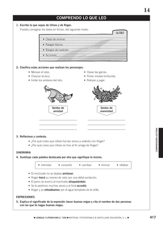 COMPRENSIÓN LECTORA 
COMPRENDO LO QUE LEO 
1. Escribe lo que sepas de Ulises y de Roger. 
Puedes consignar los datos en fichas, del siguiente modo: 
• Clase de animal: 
• Rasgos físicos: 
• Rasgos de carácter: 
• Acciones: 
2. Clasifica estas acciones que realizan los personajes: 
• Menear el rabo. • Clavar las garras. 
• Chascar el pico. • Poner mirada furibunda. 
• Imitar los andares del otro. • Retozar y jugar. 
3. Reflexiona y contesta. 
Gestos de 
amistad 
Gestos de 
enemistad 
• ¿Por qué crees que Ulises fue tan arisco y violento con Roger? 
• ¿Por qué crees que Ulises se hizo al fin amigo de Roger? 
SINONIMIA 
4. Sustituye cada palabra destacada por otra que signifique lo mismo. 
• intimidar • consentir • cambiar • brincar • olfatear 
• El mochuelo no se dejaba amilanar. 
• Roger trocó su meneo de rabo por una débil oscilación. 
• El perro se acercó al mochuelo olisqueándolo. 
• Se lo pedimos muchas veces y al final accedió. 
• Roger y yo retozábamos por el agua templada de la orilla. 
EXPRESIONES 
5. Explica el significado de la expresión hacer buenas migas y cita el nombre de dos personas 
con las que tú hagas buenas migas. 
14 
 LENGUA Y LITERATURA 2.° ESO  MATERIAL FOTOCOPIABLE © SANTILLANA EDUCACIÓN, S. L.  417 
 