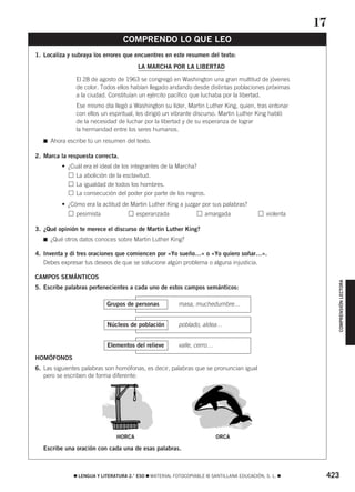 COMPRENSIÓN LECTORA 
COMPRENDO LO QUE LEO 
1. Localiza y subraya los errores que encuentres en este resumen del texto: 
LA MARCHA POR LA LIBERTAD 
El 28 de agosto de 1963 se congregó en Washington una gran multitud de jóvenes 
de color. Todos ellos habían llegado andando desde distintas poblaciones próximas 
a la ciudad. Constituían un ejército pacífico que luchaba por la libertad. 
Ese mismo día llegó a Washington su líder, Martin Luther King, quien, tras entonar 
con ellos un espiritual, les dirigió un vibrante discurso. Martin Luther King habló 
de la necesidad de luchar por la libertad y de su esperanza de lograr 
la hermandad entre los seres humanos. 
 Ahora escribe tú un resumen del texto. 
2. Marca la respuesta correcta. 
• ¿Cuál era el ideal de los integrantes de la Marcha? 
• La abolición de la esclavitud. 
• La igualdad de todos los hombres. 
• La consecución del poder por parte de los negros. 
• ¿Cómo era la actitud de Martin Luther King a juzgar por sus palabras? 
• pesimista esperanzada amargada violenta 
3. ¿Qué opinión te merece el discurso de Martin Luther King? 
 ¿Qué otros datos conoces sobre Martin Luther King? 
4. Inventa y di tres oraciones que comiencen por «Yo sueño…» o «Yo quiero soñar…». 
Debes expresar tus deseos de que se solucione algún problema o alguna injusticia. 
CAMPOS SEMÁNTICOS 
5. Escribe palabras pertenecientes a cada uno de estos campos semánticos: 
Grupos de personas masa, muchedumbre… 
Núcleos de población poblado, aldea… 
Elementos del relieve valle, cerro… 
HOMÓFONOS 
6. Las siguientes palabras son homófonas, es decir, palabras que se pronuncian igual 
pero se escriben de forma diferente: 
HORCA ORCA 
Escribe una oración con cada una de esas palabras. 
17 
 LENGUA Y LITERATURA 2.° ESO  MATERIAL FOTOCOPIABLE © SANTILLANA EDUCACIÓN, S. L.  423 
 