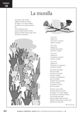 La muralla 
Lectura 
18 
Para hacer esta muralla 
tráiganme todas las manos: 
los negros, sus manos negras, 
los blancos, sus blancas manos. 
Ay, 
una muralla que vaya 
desde la playa hasta el monte, 
desde el monte hasta la playa, bien, 
allá sobre el horizonte. 
–¡Tun, tun! 
–¿Quién es? 
–Una rosa y un clavel… 
–¡Abre la muralla! 
–¡Tun, tun! 
–¿Quién es? 
–El sable del coronel… 
–¡Cierra la muralla! 
–¡Tun, tun! 
–¿Quién es? 
–La paloma y el laurel… 
–¡Abre la muralla! 
–¡Tun, tun! 
–¿Quién es? 
–El alacrán y el ciempiés… 
–¡Cierra la muralla! 
Al corazón del amigo, 
abre la muralla; 
al veneno y al puñal, 
cierra la muralla; 
al mirto y la yerbabuena, 
abre la muralla; 
al diente de la serpiente, 
cierra la muralla; 
al ruiseñor en la flor, 
abre la muralla… 
Alcemos una muralla 
juntando todas las manos; 
los negros, sus manos negras, 
los blancos, sus blancas manos. 
Una muralla que vaya 
desde la playa hasta el monte, 
desde el monte hasta la playa, bien, 
allá sobre el horizonte… 
NICOLÁS GUILLÉN 
424  LENGUA Y LITERATURA 2.° ESO  MATERIAL FOTOCOPIABLE © SANTILLANA EDUCACIÓN, S. L.  
 