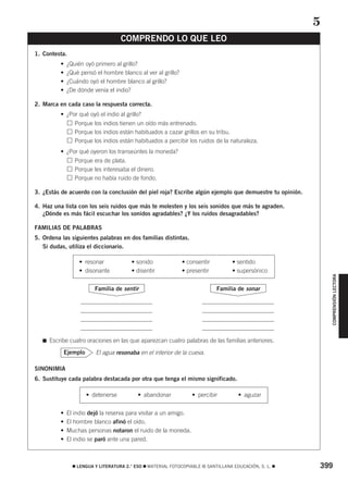 399࡯ LENGUA Y LITERATURA 2.° ESO ࡯ MATERIAL FOTOCOPIABLE © SANTILLANA EDUCACIÓN, S. L. ࡯
COMPRENSIÓNLECTORA
1. Contesta.
• ¿Quién oyó primero al grillo?
• ¿Qué pensó el hombre blanco al ver al grillo?
• ¿Cuándo oyó el hombre blanco al grillo?
• ¿De dónde venía el indio?
2. Marca en cada caso la respuesta correcta.
• ¿Por qué oyó el indio al grillo?
• Porque los indios tienen un oído más entrenado.
• Porque los indios están habituados a cazar grillos en su tribu.
• Porque los indios están habituados a percibir los ruidos de la naturaleza.
• ¿Por qué oyeron los transeúntes la moneda?
• Porque era de plata.
• Porque les interesaba el dinero.
• Porque no había ruido de fondo.
3. ¿Estás de acuerdo con la conclusión del piel roja? Escribe algún ejemplo que demuestre tu opinión.
4. Haz una lista con los seis ruidos que más te molesten y los seis sonidos que más te agraden.
¿Dónde es más fácil escuchar los sonidos agradables? ¿Y los ruidos desagradables?
FAMILIAS DE PALABRAS
5. Ordena las siguientes palabras en dos familias distintas.
Si dudas, utiliza el diccionario.
࡯ Escribe cuatro oraciones en las que aparezcan cuatro palabras de las familias anteriores.
El agua resonaba en el interior de la cueva.
SINONIMIA
6. Sustituye cada palabra destacada por otra que tenga el mismo significado.
• El indio dejó la reserva para visitar a un amigo.
• El hombre blanco afinó el oído.
• Muchas personas notaron el ruido de la moneda.
• El indio se paró ante una pared.
• detenerse • abandonar • percibir • aguzar
Ejemplo
Familia de sonarFamilia de sentir
• resonar • sonido • consentir • sentido
• disonante • disentir • presentir • supersónico
COMPRENDO LO QUE LEO
5
829592 _ 0388-0425.qxd 20/12/07 10:13 Página 399
 