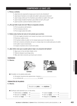 403࡯ LENGUA Y LITERATURA 2.° ESO ࡯ MATERIAL FOTOCOPIABLE © SANTILLANA EDUCACIÓN, S. L. ࡯
COMPRENSIÓNLECTORA
1. Piensa y contesta.
• ¿Qué tenía de especial la navaja que el visir le dio al barbero?
• ¿Qué leyó el barbero en la toalla del sultán? ¿Qué pensó entonces?
• ¿Qué navaja utilizó por fin el barbero para afeitar al sultán? ¿Por qué?
• ¿Qué navaja empleó el barbero para afeitar al visir? ¿Por qué?
• ¿Qué sucedió cuando el barbero afeitó al visir?
2. ¿Por qué falló el plan del visir? Marca la respuesta correcta.
Por la prudencia del barbero.
Por la torpeza del visir.
Por la ingenuidad del sultán.
3. Ordena estos hechos tal como el visir preveía que ocurrirían:
El visir regala al barbero una navaja muy lujosa, pero envenenada.
Nombran sultán al visir.
El barbero afeita al sultán con la navaja lujosa que le ha dado el visir.
El visir convence al barbero de que su navaja vieja no es adecuada para el sultán.
El sultán muere envenenado.
Culpan al barbero de la muerte del sultán.
4. ¿Qué refrán crees que se puede aplicar mejor a la actuación del barbero?
• Agua que no has de beber déjala correr.
• Vísteme despacio que tengo prisa.
• Más vale malo conocido que bueno por conocer.
PARÓNIMOS
5. Observa.
ESPIRAR EXPIRAR
࡯ Completa con la palabra adecuada.
• Al respirar hacemos dos operaciones: inspirar y .
• Lo contrario de es nacer.
FORMACIÓN DE PALABRAS
6. Observa.
࡯ Sustituye cada expresión por un solo verbo.
• Administrar un veneno. • Cubrir de joyas.
• Recubrir con harina. • Unir con lazos.
• Cerrar con rejas. • Asegurar con tablillas. FF
FF
FF
COMPRENDO LO QUE LEO
7
Recubrir con jabón enjabonarF
829592 _ 0388-0425.qxd 5/2/08 18:14 Página 403
 