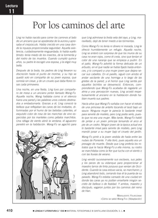 410 ࡯ LENGUA Y LITERATURA 2.° ESO ࡯ MATERIAL FOTOCOPIABLE © SANTILLANA EDUCACIÓN, S. L. ࡯
Por los caminos del arte
Lectura
11
Ling no había nacido para correr los caminos al lado
de un anciano que se apoderaba de la aurora y apre-
saba el crepúsculo. Había crecido en una casa don-
de la riqueza proporcionaba seguridad. Aquella exis-
tencia, cuidadosamente resguardada, lo había vuelto
tímido: tenía miedo de los insectos, de la tormenta y
del rostro de los muertos. Cuando cumplió quince
años, su padre le escogió una esposa, y la eligió muy
bella.
Después de la boda, los padres de Ling llevaron su
discreción hasta el punto de morirse, y su hijo se
quedó solo en compañía de su joven esposa, que
sonreía sin cesar, y de un ciruelo que daba flores ro-
sas cada primavera.
Una noche, en una fiesta, Ling tuvo por compañe-
ro de mesa a un anciano pintor llamado Wang-Fo.
Aquella noche, Wang hablaba como si el silencio
fuera una pared y las palabras unos colores destina-
dos a embadurnarla. Gracias a él, Ling conoció la
belleza que reflejaban las caras de los invitados, di-
fuminadas por el humo de las bebidas calientes, el
exquisito color de rosa de las manchas de vino es-
parcidas por los manteles como pétalos marchitos.
Una ráfaga de viento abrió la ventana; el aguacero
penetró en la habitación. Wang-Fo se agachó para
que Ling admirase la lívida veta del rayo, y Ling, ma-
ravillado, dejó de tener miedo a las tormentas.
Como Wang-Fo no tenía ni dinero ni morada, Ling le
ofreció humildemente un refugio. Aquella noche,
Ling se enteró con sorpresa de que los muros de su
casa no eran rojos, como él creía, sino que tenían el
color de una naranja que se empieza a pudrir. En
el patio, Wang-Fo advirtió la forma delicada de un
arbusto, en el que nadie se había fijado hasta enton-
ces, y lo comparó a una mujer joven que dejara se-
car sus cabellos. En el pasillo, siguió con arrobo el
andar vacilante de una hormiga a lo largo de las
grietas de la pared, y el horror que Ling sentía por
aquellos bichitos se desvaneció. Entonces, com-
prendiendo que Wang-Fo acababa de regalarle un
alma y una percepción nuevas, Ling acostó respe-
tuosamente al anciano en la habitación donde ha-
bían muerto sus padres.
Hacía años que Wang-Fo soñaba con hacer el retrato
de una princesa de antaño tocando el laúd bajo un
sauce. Ninguna mujer le parecía lo bastante irreal
para servirle de modelo, pero Ling podía serlo, pues-
to que no era una mujer. Más tarde, Wang-Fo habló
de pintar a un joven príncipe tensando el arco al
pie de un cedro. Ningún joven de la época actual era
lo bastante irreal para servirle de modelo, pero Ling
mandó posar a su mujer bajo el ciruelo del jardín.
Wang-Fo pintó a la joven vestida de hada entre las
nubes de Poniente. Y ella lloró, pues aquello era un
presagio de muerte. Desde que Ling prefería los re-
tratos que le hacía Wang-Fo a ella misma, su rostro
se marchitaba como la flor que lucha con el viento o
con las lluvias de verano.
Ling vendió sucesivamente sus esclavos, sus jades
y los peces de su estanque para proporcionar al
maestro tarros de tinta púrpura que venían de Occi-
dente. Cuando la casa estuvo vacía, se marcharon; y
Ling abandonó todo, cerrando tras él la puerta de su
pasado. Wang-Fo estaba cansado de una ciudad en
donde las caras ya no podían enseñarle ningún se-
creto de belleza o de fealdad. Y ambos, maestro y
discípulo, vagaron juntos por los caminos del reino
de Han.
MARGUERITE YOURCENAR
«Cómo se salvó Wang-Fo» (Adaptación)
829592 _ 0388-0425.qxd 20/12/07 10:13 Página 410
 