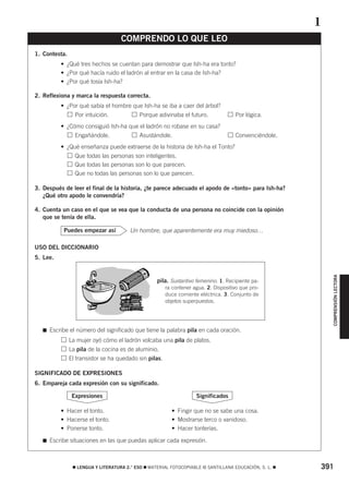 391࡯ LENGUA Y LITERATURA 2.° ESO ࡯ MATERIAL FOTOCOPIABLE © SANTILLANA EDUCACIÓN, S. L. ࡯
COMPRENSIÓNLECTORA
1. Contesta.
• ¿Qué tres hechos se cuentan para demostrar que Ish-ha era tonto?
• ¿Por qué hacía ruido el ladrón al entrar en la casa de Ish-ha?
• ¿Por qué tosía Ish-ha?
2. Reflexiona y marca la respuesta correcta.
• ¿Por qué sabía el hombre que Ish-ha se iba a caer del árbol?
• Por intuición. • Porque adivinaba el futuro. • Por lógica.
• ¿Cómo consiguió Ish-ha que el ladrón no robase en su casa?
• Engañándole. • Asustándole. • Convenciéndole.
• ¿Qué enseñanza puede extraerse de la historia de Ish-ha el Tonto?
• Que todas las personas son inteligentes.
• Que todas las personas son lo que parecen.
• Que no todas las personas son lo que parecen.
3. Después de leer el final de la historia, ¿te parece adecuado el apodo de «tonto» para Ish-ha?
¿Qué otro apodo le convendría?
4. Cuenta un caso en el que se vea que la conducta de una persona no coincide con la opinión
que se tenía de ella.
Un hombre, que aparentemente era muy miedoso…
USO DEL DICCIONARIO
5. Lee.
࡯ Escribe el número del significado que tiene la palabra pila en cada oración.
La mujer oyó cómo el ladrón volcaba una pila de platos.
La pila de la cocina es de aluminio.
El transistor se ha quedado sin pilas.
SIGNIFICADO DE EXPRESIONES
6. Empareja cada expresión con su significado.
• Hacer el tonto. • Fingir que no se sabe una cosa.
• Hacerse el tonto. • Mostrarse terco o vanidoso.
• Ponerse tonto. • Hacer tonterías.
࡯ Escribe situaciones en las que puedas aplicar cada expresión.
SignificadosExpresiones
Puedes empezar así
COMPRENDO LO QUE LEO
1
pila. Sustantivo femenino. 1. Recipiente pa-
ra contener agua. 2. Dispositivo que pro-
duce corriente eléctrica. 3. Conjunto de
objetos superpuestos.
829592 _ 0388-0425.qxd 20/12/07 10:13 Página 391
 
