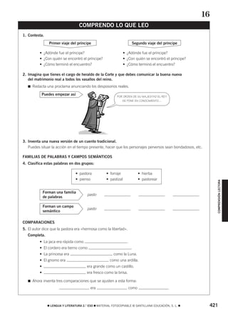 421࡯ LENGUA Y LITERATURA 2.° ESO ࡯ MATERIAL FOTOCOPIABLE © SANTILLANA EDUCACIÓN, S. L. ࡯
COMPRENSIÓNLECTORA
1. Contesta.
• ¿Adónde fue el príncipe? • ¿Adónde fue el príncipe?
• ¿Con quién se encontró el príncipe? • ¿Con quién se encontró el príncipe?
• ¿Cómo terminó el encuentro? • ¿Cómo terminó el encuentro?
2. Imagina que tienes el cargo de heraldo de la Corte y que debes comunicar la buena nueva
del matrimonio real a todos los vasallos del reino.
࡯ Redacta una proclama anunciando los desposorios reales.
3. Inventa una nueva versión de un cuento tradicional.
Puedes situar la acción en el tiempo presente, hacer que los personajes perversos sean bondadosos, etc.
FAMILIAS DE PALABRAS Y CAMPOS SEMÁNTICOS
4. Clasifica estas palabras en dos grupos:
pasto
pasto
COMPARACIONES
5. El autor dice que la pastora era «hermosa como la libertad».
Completa.
• La jaca era rápida como .
• El cordero era tierno como .
• La princesa era como la Luna.
• El gnomo era como una ardilla.
• era grande como un castillo.
• era fresco como la brisa.
࡯ Ahora inventa tres comparaciones que se ajusten a esta forma:
era como
Forman un campo
semántico
Forman una familia
de palabras
• pastora • forraje • hierba
• pienso • pastizal • pastorear
Puedes empezar así
Segundo viaje del príncipePrimer viaje del príncipe
COMPRENDO LO QUE LEO
16
POR ORDEN DE SU MAJESTAD EL REY
SE PONE EN CONOCIMIENTO…
829592 _ 0388-0425.qxd 20/12/07 10:13 Página 421
 