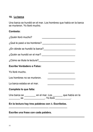 10. La barca

Una barca se hundió en el mar. Los hombres que había en la barca
se murieron. Yo lloré mucho.

Contesta:

¿Quién lloró mucho?           ________________________

¿Qué le pasó a los hombres? ________________________

¿En dónde se hundió la barca?_______________________

¿Quién se hundió en el mar? ________________________

¿Cómo se titula la lectura?__________________________

Escribe Verdadero o Falso:

Yo lloré mucho.                   ___________________

Los hombres no se murieron.      ____________________

La barca estaba en el mar.       ___________________

Completa lo que falta:

Una barca se ________ en el mar. Los _______ que había en la
________ se _______________. Yo lloré ___________.

En la lectura hay tres palabras con b. Escríbelas.
_______________ _____________ _____________

Escribe una frase con cada palabra.




10
 
