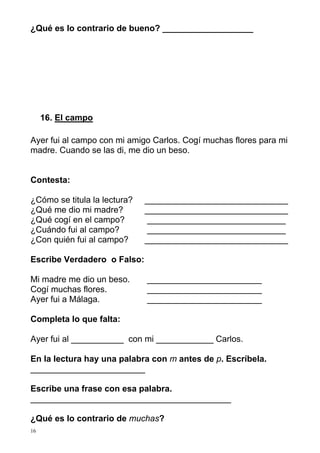 ¿Qué es lo contrario de bueno? ___________________




     16. El campo

Ayer fui al campo con mi amigo Carlos. Cogí muchas flores para mi
madre. Cuando se las di, me dio un beso.


Contesta:

¿Cómo se titula la lectura?   ______________________________
¿Qué me dio mi madre?         ______________________________
¿Qué cogí en el campo?         _____________________________
¿Cuándo fui al campo?          _____________________________
¿Con quién fui al campo?      ______________________________

Escribe Verdadero o Falso:

Mi madre me dio un beso.      ________________________
Cogí muchas flores.           ________________________
Ayer fui a Málaga.            ________________________

Completa lo que falta:

Ayer fui al ___________ con mi ____________ Carlos.

En la lectura hay una palabra con m antes de p. Escríbela.
________________________

Escribe una frase con esa palabra.
__________________________________________

¿Qué es lo contrario de muchas?
16
 
