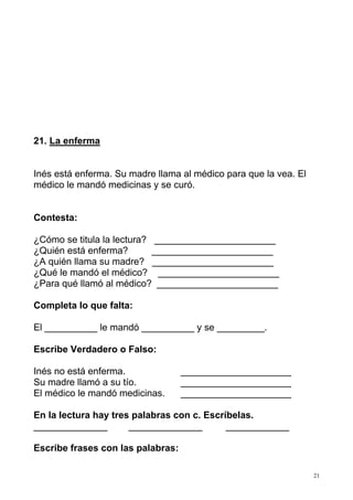 21. La enferma


Inés está enferma. Su madre llama al médico para que la vea. El
médico le mandó medicinas y se curó.


Contesta:

¿Cómo se titula la lectura? _______________________
¿Quién está enferma?        _______________________
¿A quién llama su madre? _______________________
¿Qué le mandó el médico? _______________________
¿Para qué llamó al médico? _______________________

Completa lo que falta:

El __________ le mandó __________ y se _________.

Escribe Verdadero o Falso:

Inés no está enferma.              _____________________
Su madre llamó a su tío.           _____________________
El médico le mandó medicinas.      _____________________

En la lectura hay tres palabras con c. Escríbelas.
______________        ______________        ____________

Escribe frases con las palabras:

                                                                  21
 