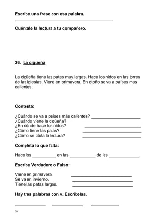 Escribe una frase con esa palabra.
__________________________________________

Cuéntale la lectura a tu compañero.




36. La cigüeña


La cigüeña tiene las patas muy largas. Hace los nidos en las torres
de las iglesias. Viene en primavera. En otoño se va a países mas
calientes.



Contesta:

¿Cuándo se va a países más calientes? _____________________
¿Cuándo viene la cigüeña?         _________________________
¿En dónde hace los nidos?          ________________________
¿Cómo tiene las patas?            _________________________
¿Cómo se titula la lectura?       _________________________

Completa lo que falta:

Hace los __________ en las ___________ de las _____________.

Escribe Verdadero o Falso:

Viene en primavera.          __________________________
Se va en invierno.            __________________________
Tiene las patas largas.      __________________________

Hay tres palabras con v. Escríbelas.

_____________       _____________       ____________
36
 