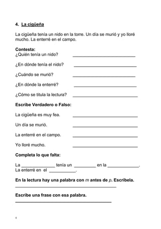4. La cigüeña

La cigüeña tenía un nido en la torre. Un día se murió y yo lloré
mucho. La enterré en el campo.

Contesta:
¿Quién tenía un nido?         __________________________

¿En dónde tenía el nido?       __________________________

¿Cuándo se murió?             __________________________

¿En dónde la enterré?          __________________________

¿Cómo se titula la lectura?   ___________________________

Escribe Verdadero o Falso:

La cigüeña es muy fea.        ___________________________

Un día se murió.              ___________________________

La enterré en el campo.       ___________________________

Yo lloré mucho.               ___________________________

Completa lo que falta:

La ______________ tenía un _________ en la _____________.
La enterré en el ___________.

En la lectura hay una palabra con m antes de p. Escríbela.
__________________________________________

Escribe una frase con esa palabra.
________________________________________


4
 