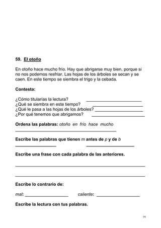59. El otoño

En otoño hace mucho frío. Hay que abrigarse muy bien, porque si
no nos podemos resfriar. Las hojas de los árboles se secan y se
caen. En este tiempo se siembra el trigo y la cebada.

Contesta:

¿Cómo titularías la lectura?        _______________________
¿Qué se siembra en este tiempo?        _____________________
¿Qué le pasa a las hojas de los árboles? ____________________
¿Por qué tenemos que abrigarnos?       ______________________

Ordena las palabras: otoño en frío hace mucho
__________________________________________

Escribe las palabras que tienen m antes de p y de b
_________________                 ____________________

Escribe una frase con cada palabra de las anteriores.

______________________________________________________

______________________________________________________

Escribe lo contrario de:

mal: __________________        caliente: __________________

Escribe la lectura con tus palabras.

                                                                  59
 