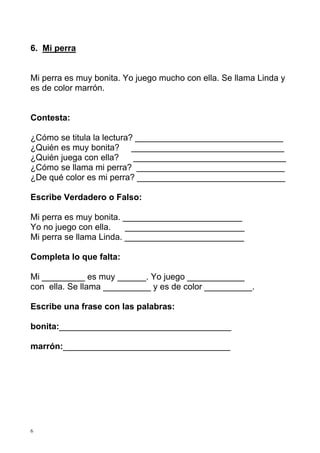 6. Mi perra


Mi perra es muy bonita. Yo juego mucho con ella. Se llama Linda y
es de color marrón.


Contesta:

¿Cómo se titula la lectura? _______________________________
¿Quién es muy bonita? ________________________________
¿Quién juega con ella?     ________________________________
¿Cómo se llama mi perra? _______________________________
¿De qué color es mi perra? _______________________________

Escribe Verdadero o Falso:

Mi perra es muy bonita. _________________________
Yo no juego con ella.    _________________________
Mi perra se llama Linda. _________________________

Completa lo que falta:

Mi _________ es muy ______. Yo juego ____________
con ella. Se llama __________ y es de color __________.

Escribe una frase con las palabras:

bonita:____________________________________

marrón:___________________________________




6
 