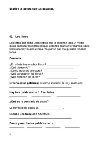 Escribe la lectura con tus palabras.




62. Los libros

Los libros son como unos sabios que lo enseñan todo. A mi me
gusta consultar los libros porque aprendo cosas interesantes. En la
biblioteca hay muchos libros. Yo pienso que me gustaría tenerlos
todos.

Contesta:

¿En dónde hay muchos libros? ______________________
¿Qué pienso yo?             _____________________
¿Cómo titularías la lectura? _____________________
¿Qué aprendo en los libros? _____________________
¿Qué enseñan los libros?      _____________________

Ordena estas palabras: en libros muchos la hay biblioteca
__________________________________________

Hay tres palabras con b. Escríbelas.
____________     _____________       ________________

¿Qué es lo contrario de pocos?

Lo contrario de pocos es ________________.

Escribe una frase con biblioteca.
__________________________________________

Busca y escribe las palabras con c
__________ __________ __________              __________

62
 