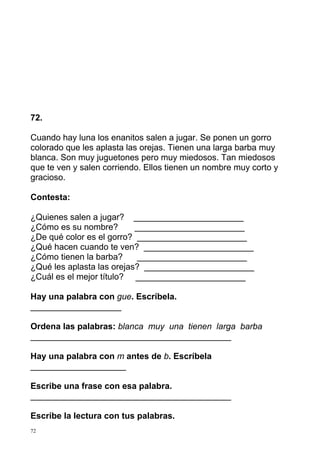 72.

Cuando hay luna los enanitos salen a jugar. Se ponen un gorro
colorado que les aplasta las orejas. Tienen una larga barba muy
blanca. Son muy juguetones pero muy miedosos. Tan miedosos
que te ven y salen corriendo. Ellos tienen un nombre muy corto y
gracioso.

Contesta:

¿Quienes salen a jugar? _______________________
¿Cómo es su nombre?        _______________________
¿De qué color es el gorro? _______________________
¿Qué hacen cuando te ven? _______________________
¿Cómo tienen la barba?     _______________________
¿Qué les aplasta las orejas? _______________________
¿Cuál es el mejor título? _______________________

Hay una palabra con gue. Escríbela.
___________________

Ordena las palabras: blanca muy una tienen larga barba
__________________________________________

Hay una palabra con m antes de b. Escríbela
____________________

Escribe una frase con esa palabra.
__________________________________________

Escribe la lectura con tus palabras.
72
 