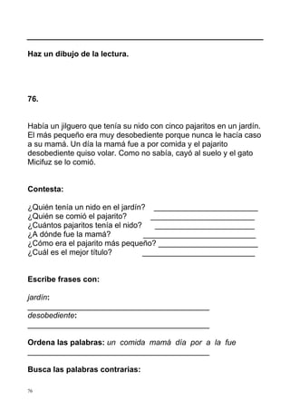Haz un dibujo de la lectura.




76.


Había un jilguero que tenía su nido con cinco pajaritos en un jardín.
El más pequeño era muy desobediente porque nunca le hacía caso
a su mamá. Un día la mamá fue a por comida y el pajarito
desobediente quiso volar. Como no sabía, cayó al suelo y el gato
Micifuz se lo comió.


Contesta:

¿Quién tenía un nido en el jardín? ________________________
¿Quién se comió el pajarito?        ________________________
¿Cuántos pajaritos tenía el nido?    _______________________
¿A dónde fue la mamá?             __________________________
¿Cómo era el pajarito más pequeño? _______________________
¿Cuál es el mejor título?         __________________________


Escribe frases con:

jardín:
__________________________________________
desobediente:
__________________________________________

Ordena las palabras: un comida mamá día por a la fue
__________________________________________

Busca las palabras contrarias:

76
 
