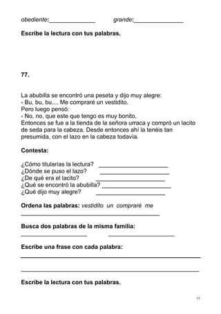 obediente:______________          grande:_______________

Escribe la lectura con tus palabras.




77.


La abubilla se encontró una peseta y dijo muy alegre:
- Bu, bu, bu.... Me compraré un vestidito.
Pero luego pensó:
- No, no, que este que tengo es muy bonito.
Entonces se fue a la tienda de la señora urraca y compró un lacito
de seda para la cabeza. Desde entonces ahí la tenéis tan
presumida, con el lazo en la cabeza todavía.

Contesta:

¿Cómo titularías la lectura? _____________________
¿Dónde se puso el lazo?      _____________________
¿De qué era el lacito?      _____________________
¿Qué se encontró la abubilla? _____________________
¿Qué dijo muy alegre?       _____________________

Ordena las palabras: vestidito un compraré me
__________________________________________

Busca dos palabras de la misma familia:
____________________         ____________________

Escribe una frase con cada palabra:


______________________________________________________

Escribe la lectura con tus palabras.

                                                                     77
 