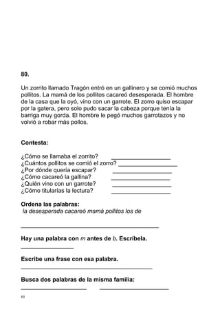 80.

Un zorrito llamado Tragón entró en un gallinero y se comió muchos
pollitos. La mamá de los pollitos cacareó desesperada. El hombre
de la casa que la oyó, vino con un garrote. El zorro quiso escapar
por la gatera, pero solo pudo sacar la cabeza porque tenía la
barriga muy gorda. El hombre le pegó muchos garrotazos y no
volvió a robar más pollos.


Contesta:

¿Cómo se llamaba el zorrito?      __________________
¿Cuántos pollitos se comió el zorro? __________________
¿Por dónde quería escapar?         __________________
¿Cómo cacareó la gallina?         __________________
¿Quién vino con un garrote?        __________________
¿Cómo titularías la lectura?      __________________

Ordena las palabras:
la desesperada cacareó mamá pollitos los de

__________________________________________

Hay una palabra con m antes de b. Escríbela.
________________

Escribe una frase con esa palabra.
________________________________________

Busca dos palabras de la misma familia:
____________________       _____________________
80
 