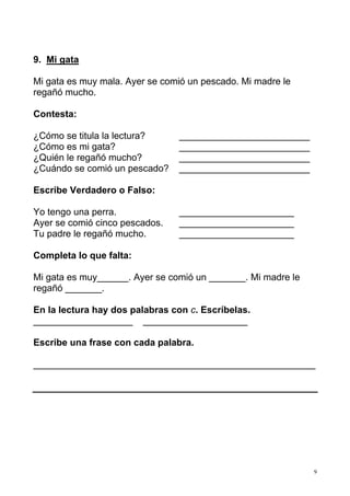 9. Mi gata

Mi gata es muy mala. Ayer se comió un pescado. Mi madre le
regañó mucho.

Contesta:

¿Cómo se titula la lectura?     _________________________
¿Cómo es mi gata?               _________________________
¿Quién le regañó mucho?         _________________________
¿Cuándo se comió un pescado?    _________________________

Escribe Verdadero o Falso:

Yo tengo una perra.             ______________________
Ayer se comió cinco pescados.   ______________________
Tu padre le regañó mucho.       ______________________

Completa lo que falta:

Mi gata es muy______. Ayer se comió un _______. Mi madre le
regañó _______.

En la lectura hay dos palabras con c. Escríbelas.
___________________ ____________________

Escribe una frase con cada palabra.

______________________________________________________




                                                              9
 