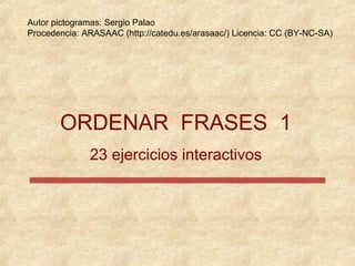 Autor pictogramas: Sergio Palao
Procedencia: ARASAAC (http://catedu.es/arasaac/) Licencia: CC (BY-NC-SA)




       ORDENAR FRASES 1
              23 ejercicios interactivos
 