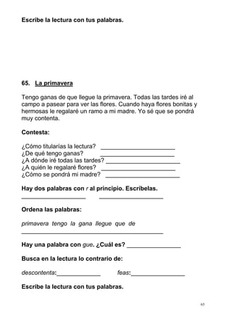 65
Escribe la lectura con tus palabras.
65. La primavera
Tengo ganas de que llegue la primavera. Todas las tardes iré al
campo a pasear para ver las flores. Cuando haya flores bonitas y
hermosas le regalaré un ramo a mi madre. Yo sé que se pondrá
muy contenta.
Contesta:
¿Cómo titularías la lectura? ______________________
¿De qué tengo ganas? ______________________
¿A dónde iré todas las tardes? ______________________
¿A quién le regalaré flores? ______________________
¿Cómo se pondrá mi madre? ______________________
Hay dos palabras con r al principio. Escríbelas.
___________________ ___________________
Ordena las palabras:
primavera tengo la gana llegue que de
__________________________________________
Hay una palabra con gue. ¿Cuál es? ________________
Busca en la lectura lo contrario de:
descontenta:_____________ feas:________________
Escribe la lectura con tus palabras.
 