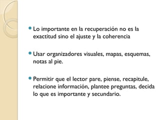Lo importante en la recuperación no es la
exactitud sino el ajuste y la coherencia
Usar organizadores visuales, mapas, esquemas,
notas al pie.
Permitir que el lector pare, piense, recapitule,
relacione información, plantee preguntas, decida
lo que es importante y secundario.
 