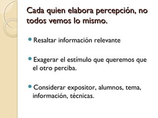 Cada quien elabora percepción, noCada quien elabora percepción, no
todos vemos lo mismo.todos vemos lo mismo.
Resaltar información relevante
Exagerar el estímulo que queremos que
el otro perciba.
Considerar expositor, alumnos, tema,
información, técnicas.
 