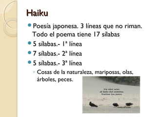 HaikuHaiku
Poesía japonesa. 3 líneas que no riman.
Todo el poema tiene 17 sílabas
5 sílabas.- 1ª línea
7 sílabas.- 2ª línea
5 sílabas.- 3ª línea
◦ Cosas de la naturaleza, mariposas, olas,
árboles, peces.
 