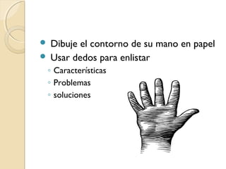  Dibuje el contorno de su mano en papel
 Usar dedos para enlistar
◦ Características
◦ Problemas
◦ soluciones
 