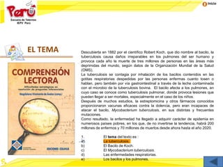 Inicio
EL TEMA Descubierta en 1882 por el científico Robert Koch, que dio nombre al bacilo, la
tuberculosis causa daños irreparables en los pulmones del ser humano y
provoca cada año la muerte de tres millones de personas en las áreas más
deprimidas del mundo, según datos de la Organización Mundial de la Salud
(OMS).
La tuberculosis se contagia por inhalación de los bacilos contenidos en las
gotitas respiratorias despedidas por las personas enfermas cuanto tosen o
hablan, pero también por vía gastrointestinal a través de la leche contaminada
con el microbio de la tuberculosis bovina. El bacilo afecta a los pulmones, en
cuyo caso se conoce como tuberculosis pulmonar, donde provoca lesiones que
pueden llegar a ser mortales, especialmente en el caso de los niños.
Después de muchos estudios, la estreptomicina y otros fármacos conocidos
proporcionaron vacunas eficaces contra la dolencia, pero eran incapaces de
atacar el bacilo, Mycobacterium tuberculosis, en sus distintas y frecuentes
mutaciones.
Como resultado, la enfermedad ha llegado a adquirir carácter de epidemia en
numerosos países pobres, en los que, de no invertirse la tendencia, habrá 200
millones de enfermos y 70 millones de muertos desde ahora hasta el año 2020.
1. El tema del texto es :
a) La tuberculosis.
b) El Bacilo de Koch.
c) El Mycobacterium tuberculosis.
d) Las enfermedades respiratorias.
e) Los bacilos y los pulmones.
 