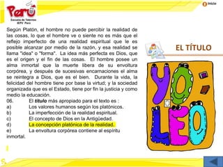 Inicio
EL TÍTULO
Según Platón, el hombre no puede percibir la realidad de
las cosas, lo que el hombre ve o siente no es más que el
reflejo imperfecto de una realidad espiritual que le es
posible alcanzar por medio de la razón, y esa realidad se
llama "idea" o "forma". La idea más perfecta es Dios, que
es el origen y el fin de las cosas. El hombre posee un
alma inmortal que la muerte libera de su envoltura
corpórea, y después de sucesivas encarnaciones el alma
se reintegra a Dios, que es el bien. Durante la vida, la
felicidad del hombre tiene por base la virtud; y la sociedad
organizada que es el Estado, tiene por fin la justicia y como
medio la educación.
06. El título más apropiado para el texto es :
a) Los valores humanos según los platónicos.
b) La imperfección de la realidad espiritual.
c) El concepto de Dios en la Antigüedad.
d) La concepción platónica de la realidad.
e) La envoltura corpórea contiene al espíritu
inmortal.
 