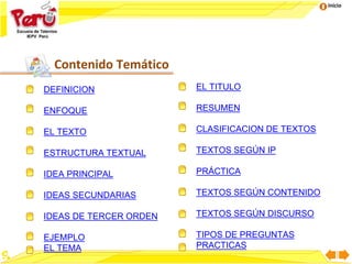 Inicio
Contenido Temático
DEFINICION
ENFOQUE
EL TEXTO
ESTRUCTURA TEXTUAL
IDEA PRINCIPAL
IDEAS SECUNDARIAS
IDEAS DE TERCER ORDEN
EJEMPLO
EL TEMA
EL TITULO
RESUMEN
CLASIFICACION DE TEXTOS
TEXTOS SEGÚN IP
PRÁCTICA
TEXTOS SEGÚN CONTENIDO
TEXTOS SEGÚN DISCURSO
TIPOS DE PREGUNTAS
PRACTICAS
 