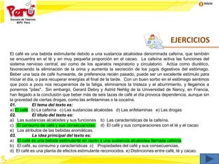 Inicio
El café es una bebida estimulante debido a una sustancia alcaloidea denominada cafeína, que también
se encuentra en el té y en muy pequeña proporción en el cacao. La cafeína activa las funciones del
sistema nervioso central, así como de los aparatos respiratorio y circulatorio. Actúa como diurético,
favoreciendo la eliminación de la orina y aumenta la secreción de los jugos digestivos del estómago.
Beber una taza de café humeante, de preferencia recién pasado, puede ser un excelente estímulo para
iniciar el día, o para recuperar energías al final de la tarde. Con un buen sorbo en el estómago sentimos
que poco a poco nos recuperamos de la fatiga, eliminamos la tristeza y el aburrimiento, y llegamos a
ponernos "pilas". Sin embargo, Gerard Debry y Astrid Nehlig de la Universidad de Nancy, en Francia,
han llegado a la conclusión que beber más de seis tazas de café al día provoca dependencia, aunque sin
la gravedad de ciertas drogas, como las anfetaminas o la cocaína.
01. El tema del texto es:
a) El café b) La cafeína c) Las sustancias alcaloides d) Las anfetaminas e) Las drogas
02. El título del texto es:
a) Las sustancias alcaloides y sus funciones b) Las características de la cafeína.
c) El consumo de café y sus consecuencias d) El café y sus comparaciones con el té y el cacao
e) Los atributos de las bebidas aromáticas.
03. La idea principal del texto es:
a) El café es una bebida estimulante en razón a una sustancia alcaloidea llamada cafeína.
b) El café, su consumo y características c) Propiedades del café y sus consecuencias.
d) El café es una planta de efectos estimulante reconocidos. e) Distinciones entre café, té y cacao.
EJERCICIOS
 