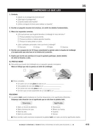 419
쮿 LENGUA Y LITERATURA 1.° ESO 쮿 MATERIAL FOTOCOPIABLE © SANTILLANA EDUCACIÓN, S. L. 쮿
COMPRENSIÓN
LECTORA
1. Contesta.
• ¿Quién es el protagonista de la lectura?
• ¿Qué logró el protagonista?
• ¿Cuándo realizó esta hazaña?
• ¿Cómo consiguió el dinero para realizar su hazaña?
2. Escribe un pequeño resumen de la lectura, sin omitir los detalles fundamentales.
3. Marca las respuestas correctas.
• ¿Por qué piensas que la gente llamaba a Lindbergh el «loco del aire»?
• Porque pilotaba muy bruscamente.
• Porque se atrevía a realizar grandes hazañas.
• Porque no sabía pilotar un avión.
• ¿Qué cualidades personales crees que tenía Lindbergh?
• Decisión. Arrojo. Valor. Avaricia.
4. Escribe una composición de 10 líneas comentando tu opinión sobre la hazaña de Lindbergh
y la repercusión que esta tuvo en la historia de la aviación.
5. Explica por escrito una aventura en la que te gustaría participar, dando detalles
de cómo la llevarías a cabo.
EL PREFIJO MONO
6. Recuerda que el avión de Lindbergh era un pequeño aparato monoplano.
Marca el dibujo que más se parezca al avión de Lindbergh:
쮿 Ahora completa:
• Un avión con un solo plano de alas es un .
• Una palabra de una sola sílaba es un .
• Un coche con una sola plaza es un .
• Un tren que circula suspendido de un solo raíl es un .
POLISEMIA
7. La palabra batir puede emplearse en muchas situaciones y con significados diferentes.
Empareja cada situación con el significado que en ella tiene la palabra batir.
• Batir un récord de atletismo. • Reconocer.
• Batir el terreno de caza. • Mover con fuerza.
• Batir las alas. • Superar.
• Batir al contrincante. • Vencer.
쮿 Ahora escribe cuatro oraciones empleando la palabra batir con cada uno de los significados dados.
Significados
Situaciones
COMPRENDO LO QUE LEO
16
826420 _ 0386-0427.qxd 19/2/07 12:00 Página 419
 