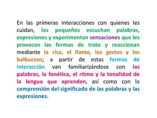En las primeras interacciones con quienes les cuidan, los pequeños escuchan palabras, expresiones y experimentan sensaciones que les provocan las formas de trato y reaccionan mediante la risa, el llanto, los gestos y los balbuceos; a partir de estas formas de interacción van familiarizándose con las palabras, la fonética, el ritmo y la tonalidad de la lengua que aprenden, así como con la comprensión del significado de las palabras y las expresiones.  