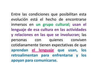Entre las condiciones que posibilitan esta evolución está el hecho de encontrarse inmersos en un grupo cultural; usan el lenguaje de esa cultura en las actividades y relaciones en las que se involucran; las personas con quienes conviven cotidianamente tienen expectativas de que aprendan el lenguaje que usan, los retroalimentan para enfrentarse y los apoyan para comunicarse.  