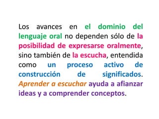 Los avances en el dominio del lenguaje oral no dependen sólo de la posibilidad de expresarse oralmente, sino también de la escucha, entendida como un proceso activo de construcción de significados. Aprender a escuchar ayuda a afianzar ideas y a comprender conceptos.  