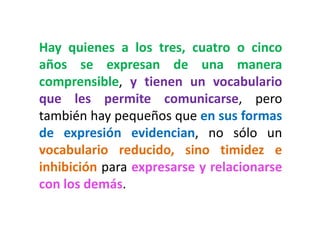 Hay quienes a los tres, cuatro o cinco años se expresan de una manera comprensible, y tienen un vocabulario que les permite comunicarse, pero también hay pequeños que en sus formas de expresión evidencian, no sólo un vocabulario reducido, sino timidez e inhibición para expresarse y relacionarse con los demás.  