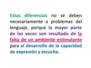 Estas diferencias no se deben necesariamente a problemas del lenguaje, porque la mayor parte de las veces son resultado de la falta de un ambiente estimulante para el desarrollo de la capacidad de expresión y escucha.  