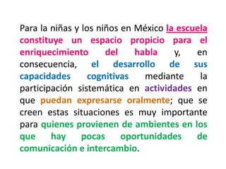 Para la niñas y los niños en México la escuela constituye un espacio propicio para el enriquecimiento del habla y, en consecuencia, el desarrollo de sus capacidades cognitivas mediante la participación sistemática en actividades en que puedan expresarse oralmente; que se creen estas situaciones es muy importante para quienes provienen de ambientes en los que hay pocas oportunidades de comunicación e intercambio.  