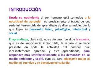 Desde su nacimiento el ser humano está sometido a la necesidad de aprender; es precisamente a través de una serie ininterrumpida de aprendizaje de diversa índole, por lo que logra su desarrollo físico, psicológico, intelectual y social. 
El aprendizaje, claro está, no se circunscribe al de la escuela, que es de importancia indiscutible, la rebasa o se hace presente en toda la actividad del hombre que incesantemente aprende, y está aprendiendo, para responder más satisfactoriamente a las demandas de su medio ambiente y social, esto es, para adaptarse mejor al medio en que vive y se desenvuelve cada día.  
