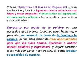 Visto así, el progreso en el dominio del lenguaje oral significa que las niñas y los niños logren estructurar enunciados más largos y mejor articulados, y potencialicen sus capacidades de comprensión y reflexión sobre lo que dicen, cómo lo dicen y para qué lo dicen. 
Expresarse por medio de la palabra es una necesidad que tenemos todos los seres humanos, y para ello, es necesario la tarea de la familia y la escuela, ya que estas deben de crear oportunidades para que los niños hablen, aprendan a utilizar nuevas palabras y expresiones, y logren construir ideas más completas y coherentes, así como ampliar su capacidad de escucha.  