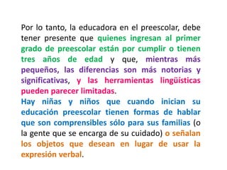 Por lo tanto, la educadora en el preescolar, debe tener presente que quienes ingresan al primer grado de preescolar están por cumplir o tienen tres años de edad y que, mientras más pequeños, las diferencias son más notorias y significativas, y las herramientas lingüísticas pueden parecer limitadas. 
Hay niñas y niños que cuando inician su educación preescolar tienen formas de hablar que son comprensibles sólo para sus familias (o la gente que se encarga de su cuidado) o señalan los objetos que desean en lugar de usar la expresión verbal.  