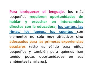 Para enriquecer el lenguaje, los más pequeños requieren oportunidades de hablar y escuchar en intercambios directos con la educadora; los cantos, las rimas, los juegos, los cuentos son elementos no sólo muy atractivos sino adecuados para las primeras experiencias escolares (esto es válido para niños pequeños y también para quienes han tenido pocas oportunidades en sus ambientes familiares).  