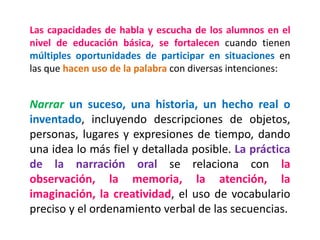 Las capacidades de habla y escucha de los alumnos en el nivel de educación básica, se fortalecen cuando tienen múltiples oportunidades de participar en situaciones en las que hacen uso de la palabra con diversas intenciones: 
Narrar un suceso, una historia, un hecho real o inventado, incluyendo descripciones de objetos, personas, lugares y expresiones de tiempo, dando una idea lo más fiel y detallada posible. La práctica de la narración oral se relaciona con la observación, la memoria, la atención, la imaginación, la creatividad, el uso de vocabulario preciso y el ordenamiento verbal de las secuencias.  