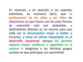 En resumen, y en atención a los aspectos anteriores, es necesario decir, que la participación de las niñas y los niños en situaciones en que hacen uso de estas formas de expresión oral con propósitos y destinatarios diversos es un recurso para que cada vez se desempeñen mejor al hablar y escuchar, y tiene un efecto importante en el desarrollo emocional, porque les permite adquirir mayor confianza y seguridad en sí mismos e integrarse a los distintos grupos sociales en que participan con asertividad. 