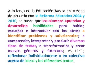 A lo largo de la Educación Básica en México de acuerdo con la Reforma Educativa 2004 y 2010, se busca que los alumnos aprendan y desarrollen habilidades para hablar, escuchar e interactuar con los otros; a identificar problemas y solucionarlos; a comprender, interpretar y producir diversos tipos de textos, a transformarlos y crear nuevos géneros y formatos; es decir, reflexionar individualmente o en colectivo acerca de ideas y los diferentes textos.  