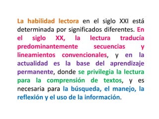 La habilidad lectora en el siglo XXI está determinada por significados diferentes. En el siglo XX, la lectura traducía predominantemente secuencias y lineamientos convencionales, y en la actualidad es la base del aprendizaje permanente, donde se privilegia la lectura para la comprensión de textos, y es necesaria para la búsqueda, el manejo, la reflexión y el uso de la información.  