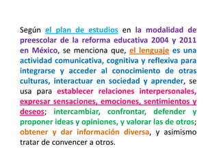 Según el plan de estudios en la modalidad de preescolar de la reforma educativa 2004 y 2011 en México, se menciona que, el lenguaje es una actividad comunicativa, cognitiva y reflexiva para integrarse y acceder al conocimiento de otras culturas, interactuar en sociedad y aprender, se usa para establecer relaciones interpersonales, expresar sensaciones, emociones, sentimientos y deseos; intercambiar, confrontar, defender y proponer ideas y opiniones, y valorar las de otros; obtener y dar información diversa, y asimismo tratar de convencer a otros.  