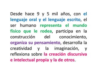Desde hace 9 y 5 mil años, con el lenguaje oral y el lenguaje escrito, el ser humano representa el mundo físico que le rodea, participa en la construcción del conocimiento, organiza su pensamiento, desarrolla la creatividad y la imaginación, y reflexiona sobre la creación discursiva e intelectual propia y la de otros.  